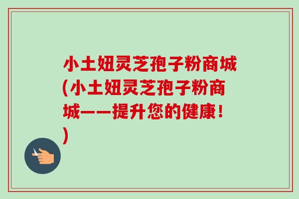 小土妞灵芝孢子粉商城(小土妞灵芝孢子粉商城——提升您的健康!) 小土妞灵芝孢子粉商城(小土妞灵芝孢子粉商城——提升您的健康!)