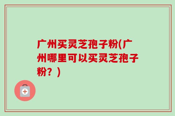 广州买灵芝孢子粉(广州哪里可以买灵芝孢子粉?) 广州买灵芝孢子粉(广州哪里可以买灵芝孢子粉?)