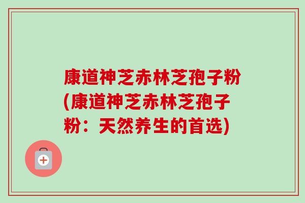 康道神芝赤林芝孢子粉(康道神芝赤林芝孢子粉:天然养生的首选) 康道神芝赤林芝孢子粉(康道神芝赤林芝孢子粉:天然养生的首选)
