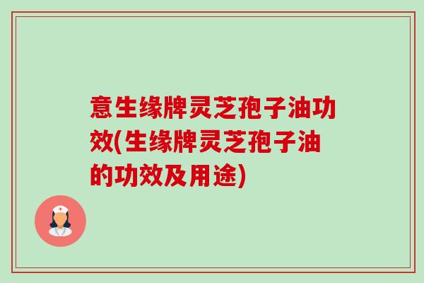 意生缘牌灵芝孢子油功效(生缘牌灵芝孢子油的功效及用途) 意生缘牌灵芝孢子油功效(生缘牌灵芝孢子油的功效及用途)
