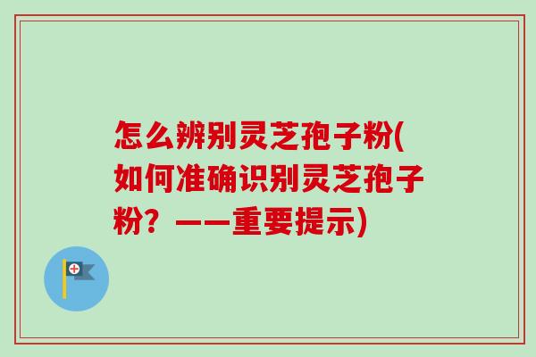 怎么辨别灵芝孢子粉(如何准确识别灵芝孢子粉?——重要提示) 怎么辨别灵芝孢子粉(如何准确识别灵芝孢子粉?——重要提示)