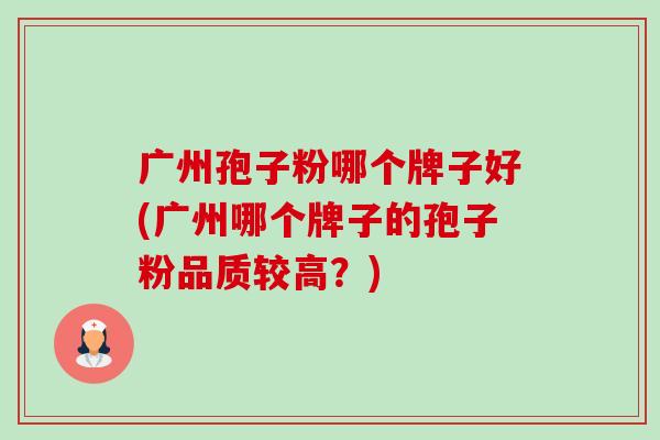 广州孢子粉哪个牌子好(广州哪个牌子的孢子粉品质较高?) 广州孢子粉哪个牌子好(广州哪个牌子的孢子粉品质较高?)