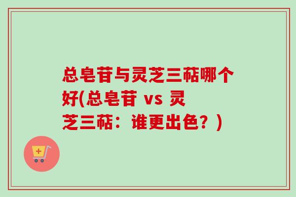 总皂苷与灵芝三萜哪个好(总皂苷 vs 灵芝三萜:谁更出色?) 总皂苷与灵芝三萜哪个好(总皂苷 vs 灵芝三萜:谁更出色?)
