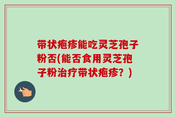 带状疱疹能吃灵芝孢子粉否(能否食用灵芝孢子粉带状疱疹?) 带状疱疹能吃灵芝孢子粉否(能否食用灵芝孢子粉带状疱疹?)
