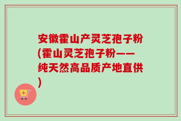 安徽霍山产灵芝孢子粉(霍山灵芝孢子粉——纯天然高品质产地直供)