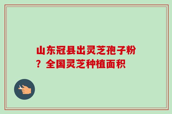山东冠县出灵芝孢子粉?全国灵芝种植面积 山东冠县出灵芝孢子粉?全国灵芝种植面积