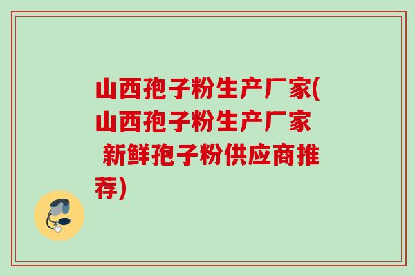 山西孢子粉生产厂家(山西孢子粉生产厂家 新鲜孢子粉供应商推荐) 山西孢子粉生产厂家(山西孢子粉生产厂家 新鲜孢子粉供应商推荐)