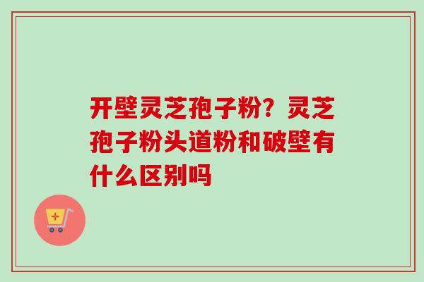 开壁灵芝孢子粉?灵芝孢子粉头道粉和破壁有什么区别吗 开壁灵芝孢子粉?灵芝孢子粉头道粉和破壁有什么区别吗