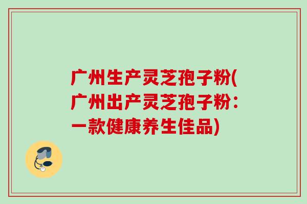 广州生产灵芝孢子粉(广州出产灵芝孢子粉：一款健康养生佳品)