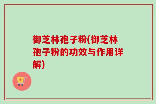 御芝林孢子粉(御芝林孢子粉的功效与作用详解)