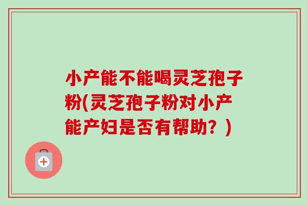 小产能不能喝灵芝孢子粉(灵芝孢子粉对小产能产妇是否有帮助？)