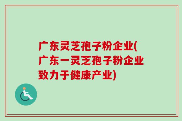 广东灵芝孢子粉企业(广东一灵芝孢子粉企业致力于健康产业) 广东灵芝孢子粉企业(广东一灵芝孢子粉企业致力于健康产业)