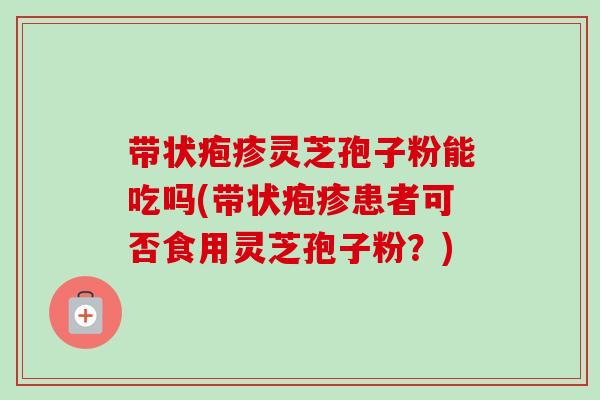 带状疱疹灵芝孢子粉能吃吗(带状疱疹患者可否食用灵芝孢子粉?) 带状疱疹灵芝孢子粉能吃吗(带状疱疹患者可否食用灵芝孢子粉?)