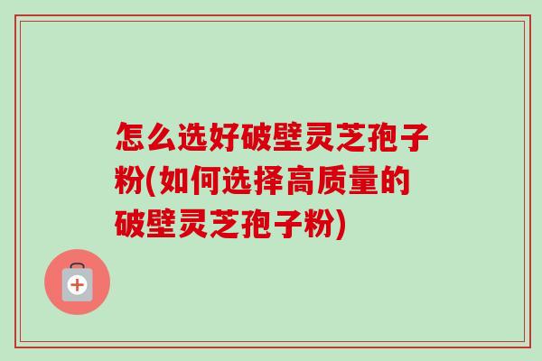 怎么选好破壁灵芝孢子粉(如何选择高质量的破壁灵芝孢子粉) 怎么选好破壁灵芝孢子粉(如何选择高质量的破壁灵芝孢子粉)