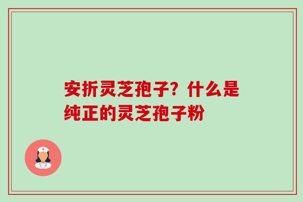 安折灵芝孢子?什么是纯正的灵芝孢子粉 安折灵芝孢子?什么是纯正的灵芝孢子粉
