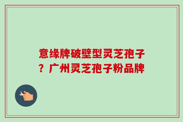 意缘牌破壁型灵芝孢子?广州灵芝孢子粉品牌 意缘牌破壁型灵芝孢子?广州灵芝孢子粉品牌