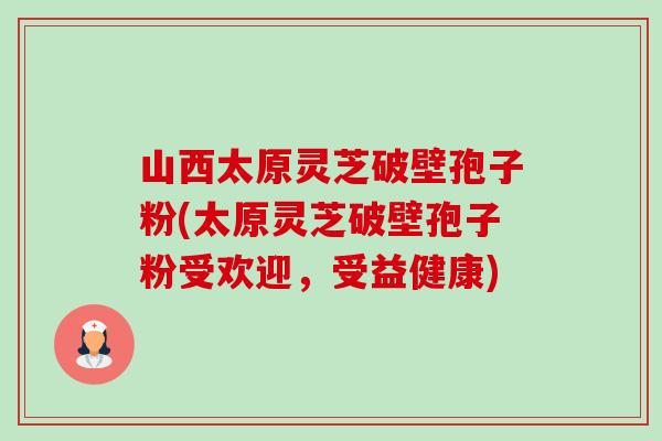 山西太原灵芝破壁孢子粉(太原灵芝破壁孢子粉受欢迎，受益健康)