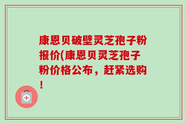康恩贝破壁灵芝孢子粉报价(康恩贝灵芝孢子粉价格公布,赶紧选购! 康恩贝破壁灵芝孢子粉报价(康恩贝灵芝孢子粉价格公布,赶紧选购!