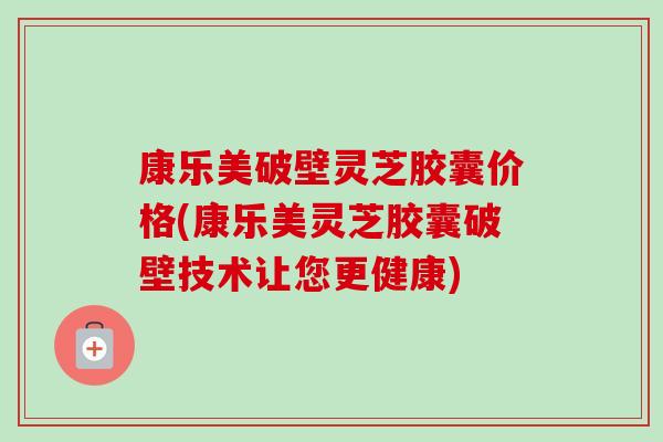 康乐美破壁灵芝胶囊价格(康乐美灵芝胶囊破壁技术让您更健康) 康乐美破壁灵芝胶囊价格(康乐美灵芝胶囊破壁技术让您更健康)