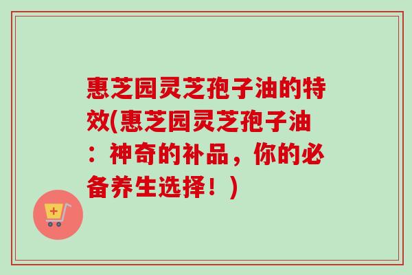 惠芝园灵芝孢子油的特效(惠芝园灵芝孢子油:神奇的补品,你的必备养生选择!) 惠芝园灵芝孢子油的特效(惠芝园灵芝孢子油:神奇的补品,你的必备养生选择!)