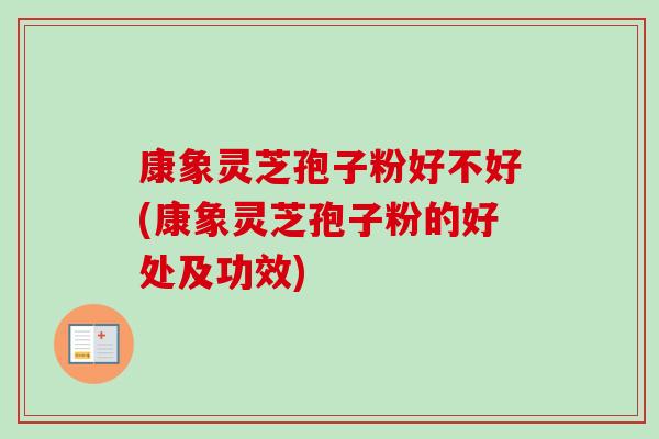 康象灵芝孢子粉好不好(康象灵芝孢子粉的好处及功效) 康象灵芝孢子粉好不好(康象灵芝孢子粉的好处及功效)