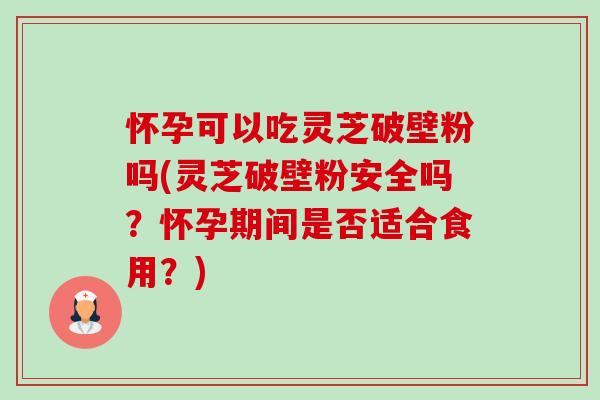 怀孕可以吃灵芝破壁粉吗(灵芝破壁粉安全吗?怀孕期间是否适合食用?) 怀孕可以吃灵芝破壁粉吗(灵芝破壁粉安全吗?怀孕期间是否适合食用?)