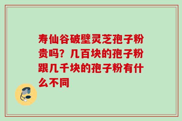 寿仙谷破壁灵芝孢子粉贵吗?几百块的孢子粉跟几千块的孢子粉有什么不同 寿仙谷破壁灵芝孢子粉贵吗?几百块的孢子粉跟几千块的孢子粉有什么不同