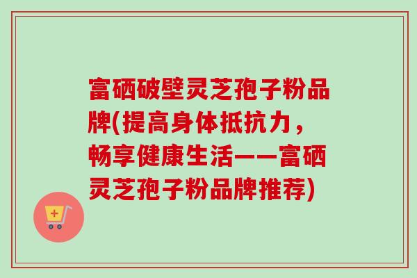 富硒破壁灵芝孢子粉品牌(提高身体抵抗力,畅享健康生活——富硒灵芝孢子粉品牌推荐) 富硒破壁灵芝孢子粉品牌(提高身体抵抗力,畅享健康生活——富硒灵芝孢子粉品牌推荐)