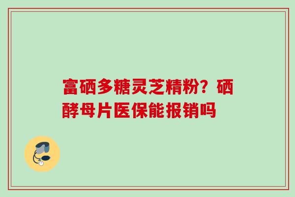 富硒多糖灵芝精粉?硒酵母片医保能报销吗 富硒多糖灵芝精粉?硒酵母片医保能报销吗