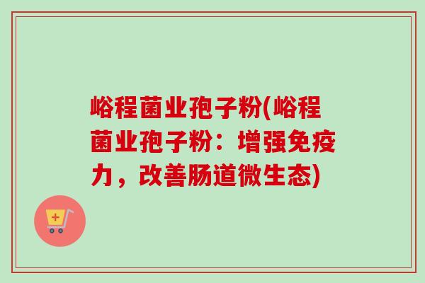 峪程菌业孢子粉(峪程菌业孢子粉：增强免疫力，改善肠道微生态)