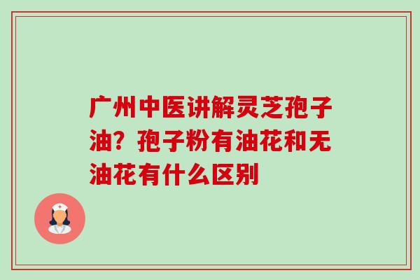 广州中医讲解灵芝孢子油?孢子粉有油花和无油花有什么区别 广州中医讲解灵芝孢子油?孢子粉有油花和无油花有什么区别