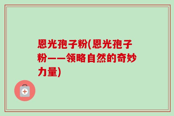 恩光孢子粉(恩光孢子粉——领略自然的奇妙力量) 恩光孢子粉(恩光孢子粉——领略自然的奇妙力量)