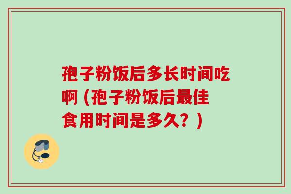 孢子粉饭后多长时间吃啊 (孢子粉饭后佳食用时间是多久?) 孢子粉饭后多长时间吃啊 (孢子粉饭后佳食用时间是多久?)