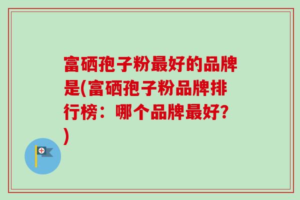 富硒孢子粉好的品牌是(富硒孢子粉品牌排行榜:哪个品牌好?) 富硒孢子粉好的品牌是(富硒孢子粉品牌排行榜:哪个品牌好?)