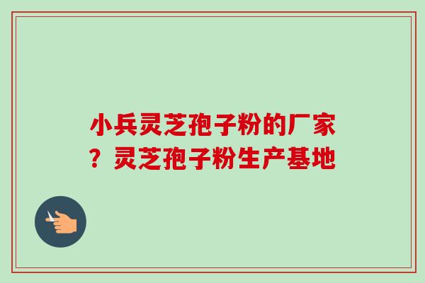 小兵灵芝孢子粉的厂家?灵芝孢子粉生产基地 小兵灵芝孢子粉的厂家?灵芝孢子粉生产基地