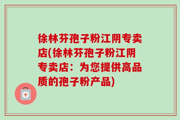 徐林芬孢子粉江阴专卖店(徐林芬孢子粉江阴专卖店:为您提供高品质的孢子粉产品) 徐林芬孢子粉江阴专卖店(徐林芬孢子粉江阴专卖店:为您提供高品质的孢子粉产品)