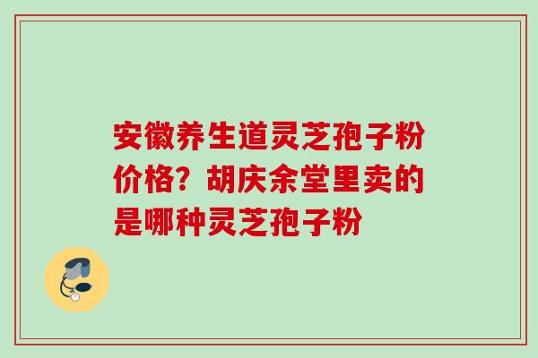 安徽养生道灵芝孢子粉价格?胡庆余堂里卖的是哪种灵芝孢子粉 安徽养生道灵芝孢子粉价格?胡庆余堂里卖的是哪种灵芝孢子粉