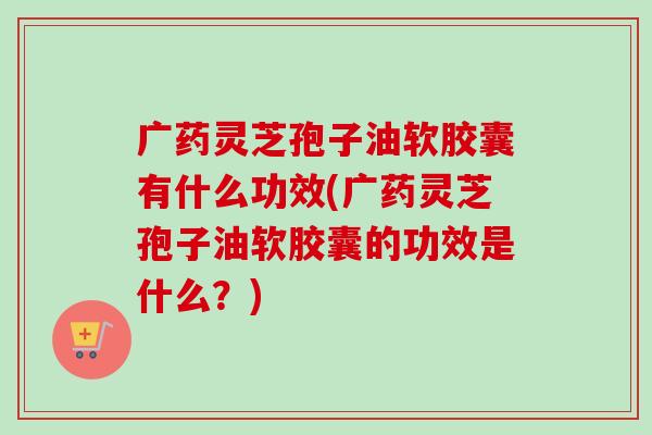广药灵芝孢子油软胶囊有什么功效(广药灵芝孢子油软胶囊的功效是什么?) 广药灵芝孢子油软胶囊有什么功效(广药灵芝孢子油软胶囊的功效是什么?)