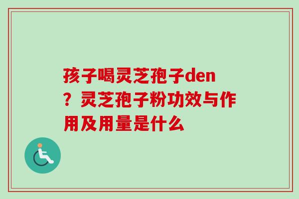 孩子喝灵芝孢子den?灵芝孢子粉功效与作用及用量是什么 孩子喝灵芝孢子den?灵芝孢子粉功效与作用及用量是什么