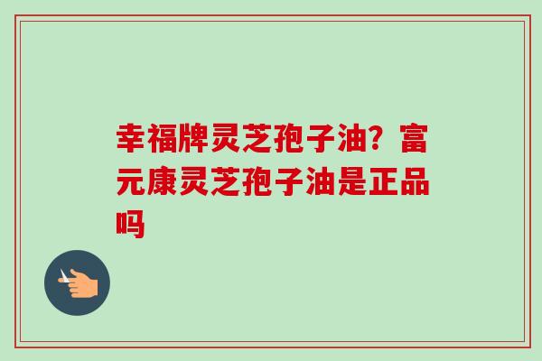 幸福牌灵芝孢子油？富元康灵芝孢子油是正品吗