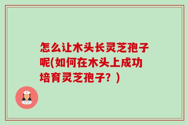 怎么让木头长灵芝孢子呢(如何在木头上成功培育灵芝孢子?) 怎么让木头长灵芝孢子呢(如何在木头上成功培育灵芝孢子?)