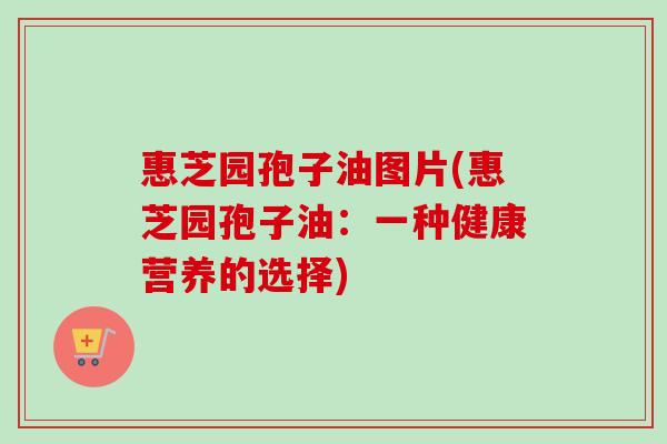 惠芝园孢子油图片(惠芝园孢子油:一种健康营养的选择) 惠芝园孢子油图片(惠芝园孢子油:一种健康营养的选择)