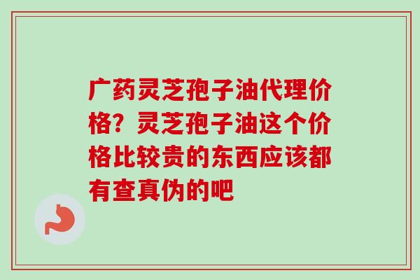 广药灵芝孢子油代理价格?灵芝孢子油这个价格比较贵的东西应该都有查真伪的吧 广药灵芝孢子油代理价格?灵芝孢子油这个价格比较贵的东西应该都有查真伪的吧