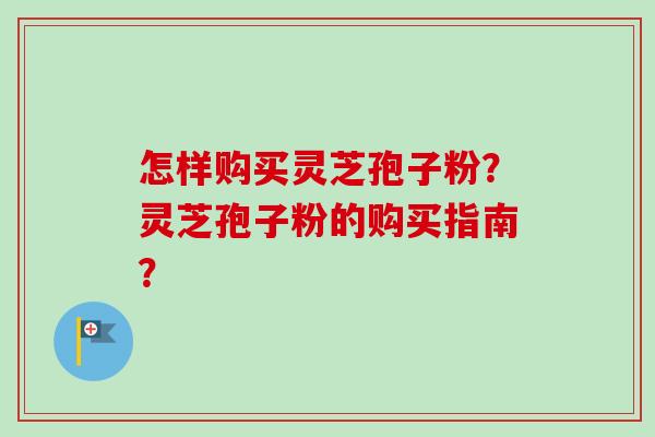 怎样购买灵芝孢子粉?灵芝孢子粉的购买指南? 怎样购买灵芝孢子粉?灵芝孢子粉的购买指南?