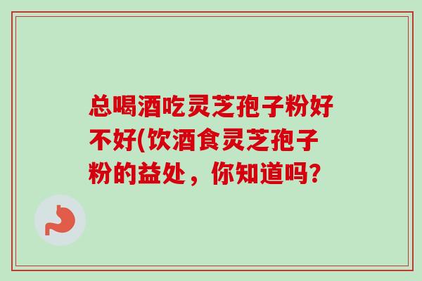 总喝酒吃灵芝孢子粉好不好(饮酒食灵芝孢子粉的益处,你知道吗? 总喝酒吃灵芝孢子粉好不好(饮酒食灵芝孢子粉的益处,你知道吗?