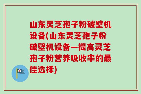 山东灵芝孢子粉破壁机设备(山东灵芝孢子粉破壁机设备—提高灵芝孢子粉营养吸收率的佳选择)