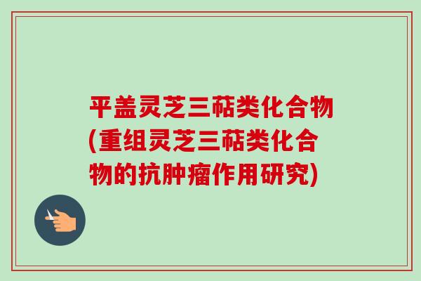 平盖灵芝三萜类化合物(重组灵芝三萜类化合物的抗作用研究) 平盖灵芝三萜类化合物(重组灵芝三萜类化合物的抗作用研究)