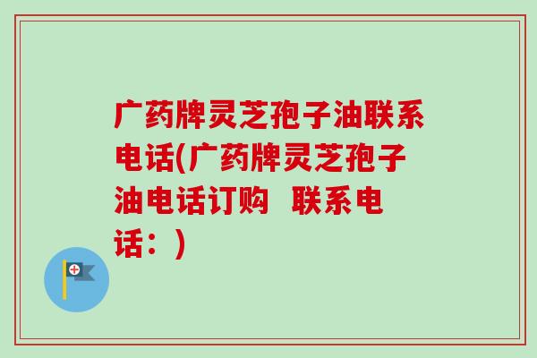 广药牌灵芝孢子油联系电话(广药牌灵芝孢子油电话订购  联系电话：)