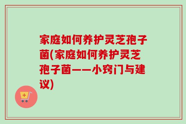 家庭如何养护灵芝孢子菌(家庭如何养护灵芝孢子菌——小窍门与建议)