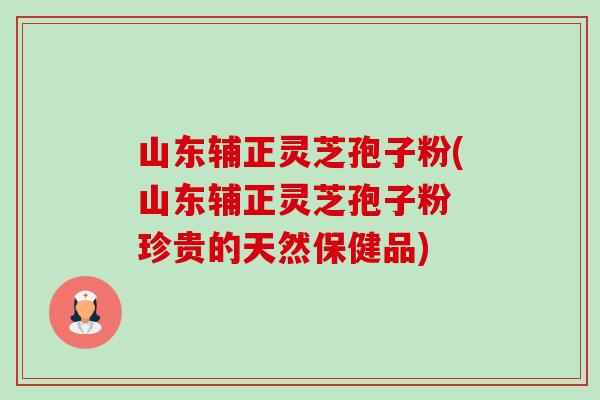 山东辅正灵芝孢子粉(山东辅正灵芝孢子粉 珍贵的天然保健品)